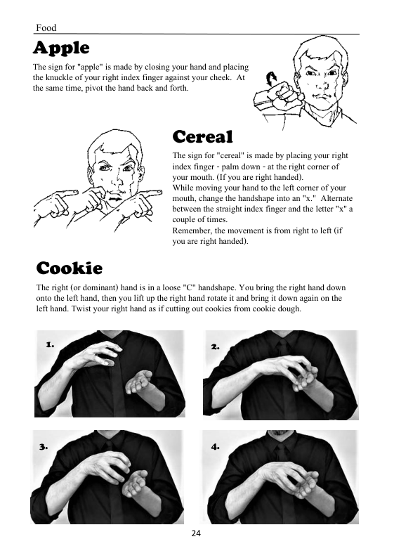 Food  Apple  for "apple” is made by closing your hand and pla  The si the ka the same time, pivot the hand back and forth  Kle of your right index finger against your cheek. At  Cereal  The sign for "cereal” is made by placing your right  index  your mouth. (If you are right handed).  ‘While moving your hand to the left corner of your sze the handshape nto an "x." Alternate  between the straight index finger and the letter X" a  couple of tims.  Remember, the movement i from right o left if  you are right handed)  ht corner of  et - palm down - at the  mouth, o  Cookie  The right (or dominant) hand i in a loose "C" handshape. You bring the right hand down onto the left hand, then you lift up the right hand rotate it and bring it down again on the Ieft hand. Twist your right hand as if cutting ou cookies from cookie dough.  